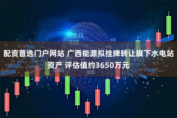 配资首选门户网站 广西能源拟挂牌转让旗下水电站资产 评估值约3650万元