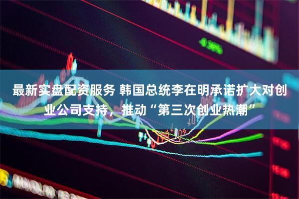 最新实盘配资服务 韩国总统李在明承诺扩大对创业公司支持，推动“第三次创业热潮”