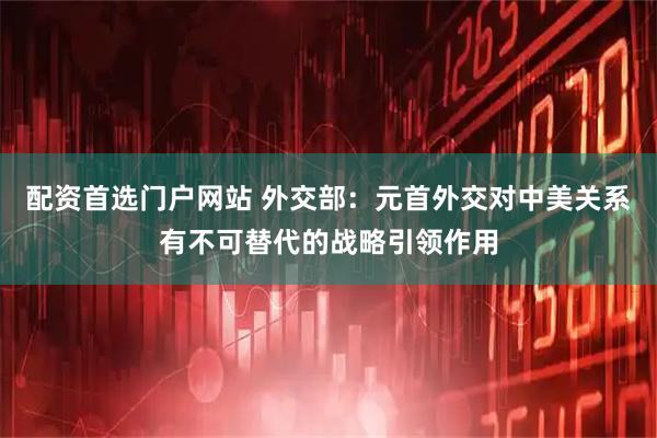 配资首选门户网站 外交部：元首外交对中美关系有不可替代的战略引领作用