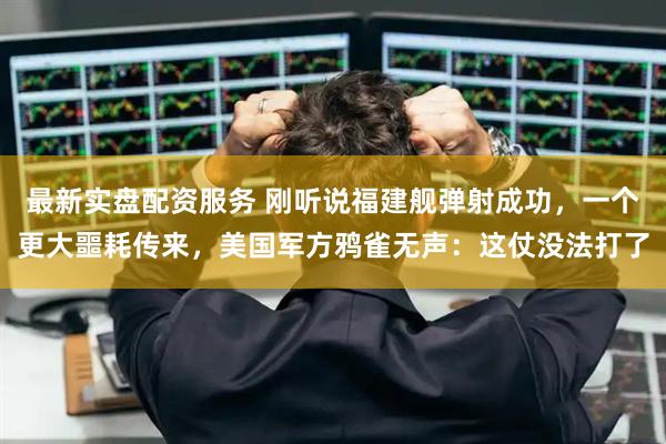 最新实盘配资服务 刚听说福建舰弹射成功，一个更大噩耗传来，美国军方鸦雀无声：这仗没法打了