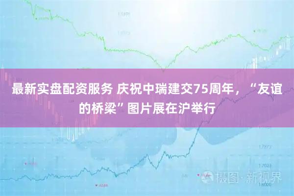 最新实盘配资服务 庆祝中瑞建交75周年，“友谊的桥梁”图片展在沪举行