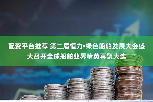 配资平台推荐 第二届恒力•绿色船舶发展大会盛大召开全球船舶业界精英再聚大连