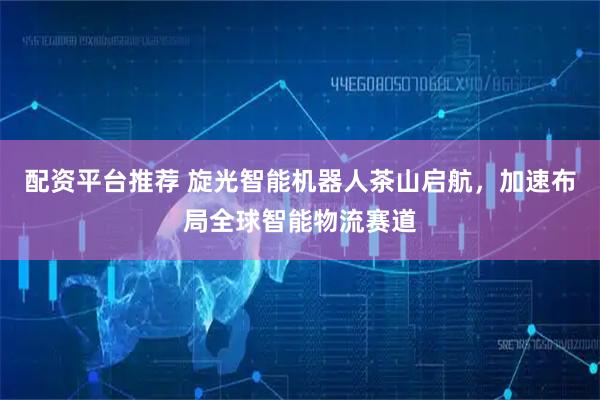 配资平台推荐 旋光智能机器人茶山启航，加速布局全球智能物流赛道