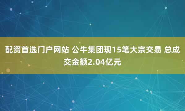 配资首选门户网站 公牛集团现15笔大宗交易 总成交金额2.04亿元