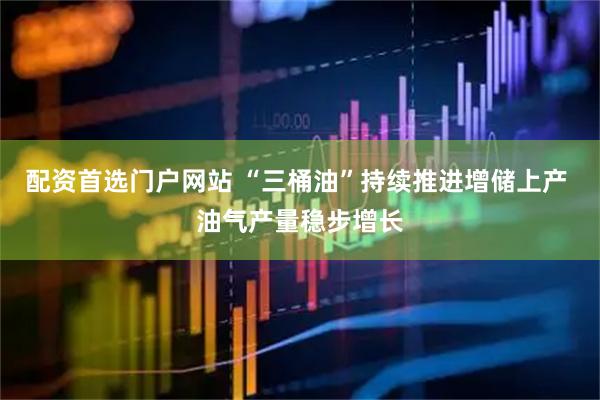 配资首选门户网站 “三桶油”持续推进增储上产 油气产量稳步增长