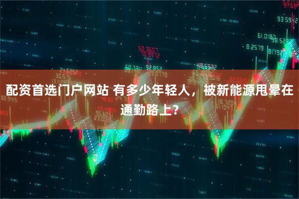 配资首选门户网站 有多少年轻人，被新能源甩晕在通勤路上？