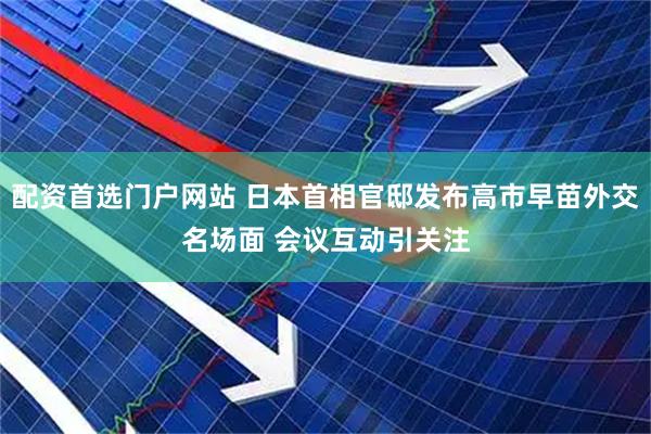 配资首选门户网站 日本首相官邸发布高市早苗外交名场面 会议互动引关注