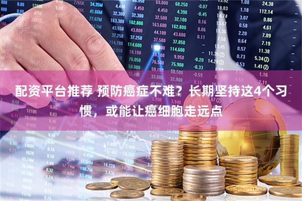 配资平台推荐 预防癌症不难？长期坚持这4个习惯，或能让癌细胞走远点