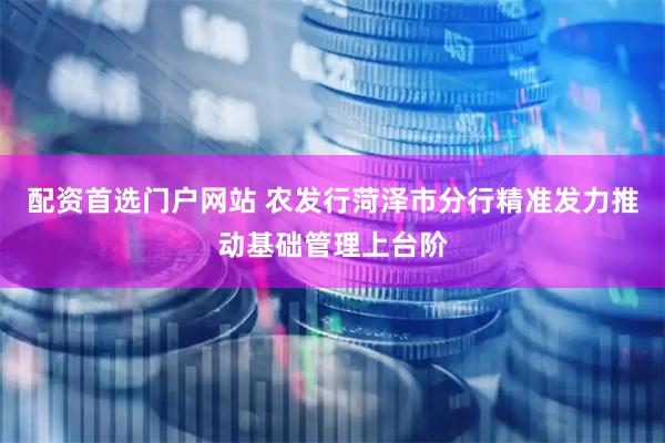 配资首选门户网站 农发行菏泽市分行精准发力推动基础管理上台阶