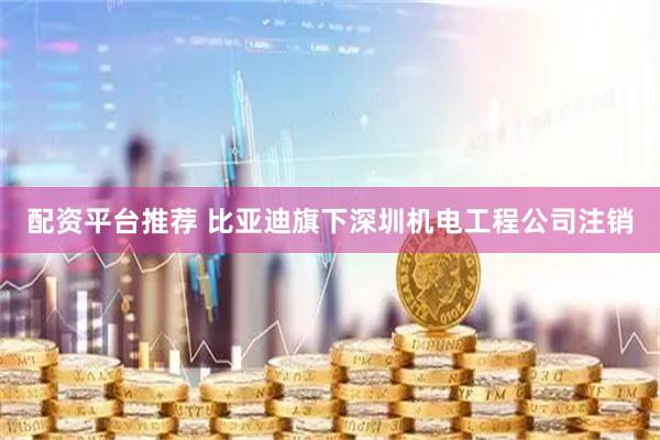 配资平台推荐 比亚迪旗下深圳机电工程公司注销
