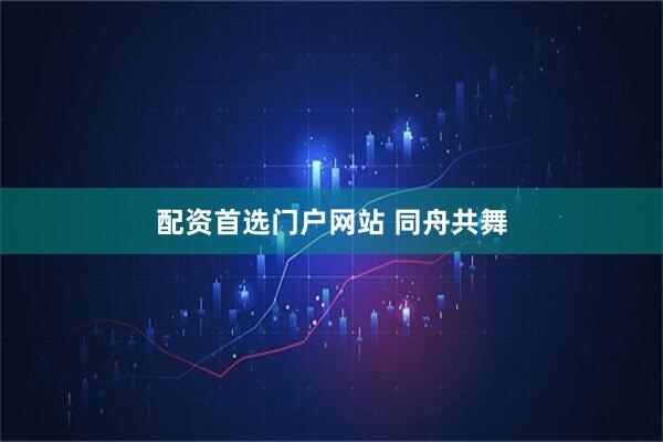 配资首选门户网站 同舟共舞