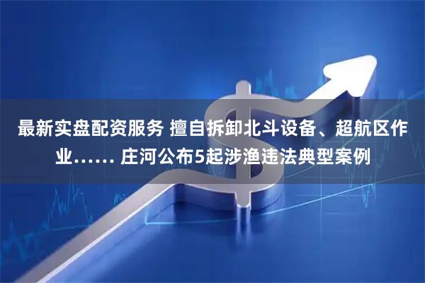 最新实盘配资服务 擅自拆卸北斗设备、超航区作业…… 庄河公布5起涉渔违法典型案例