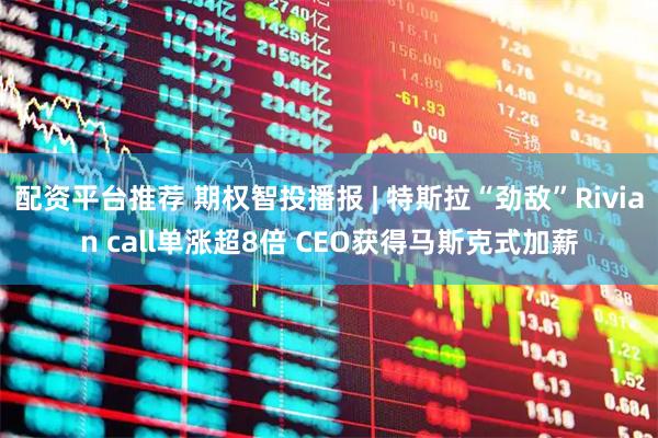 配资平台推荐 期权智投播报 | 特斯拉“劲敌”Rivian call单涨超8倍 CEO获得马斯克式加薪