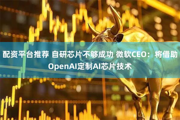 配资平台推荐 自研芯片不够成功 微软CEO：将借助OpenAI定制AI芯片技术