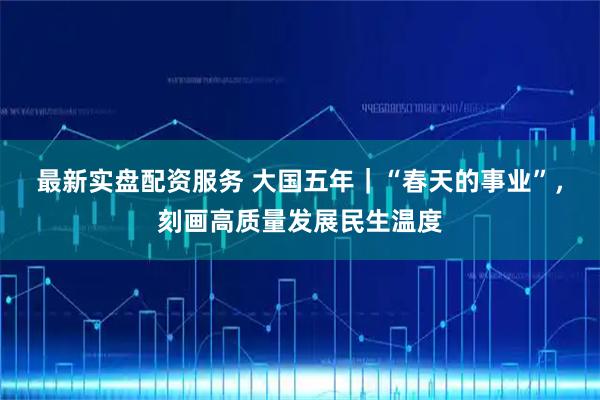 最新实盘配资服务 大国五年｜“春天的事业”，刻画高质量发展民生温度