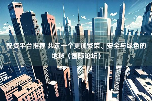 配资平台推荐 共筑一个更加繁荣、安全与绿色的地球（国际论坛）