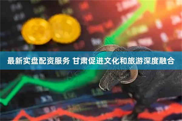 最新实盘配资服务 甘肃促进文化和旅游深度融合