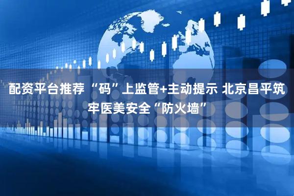 配资平台推荐 “码”上监管+主动提示 北京昌平筑牢医美安全“防火墙”
