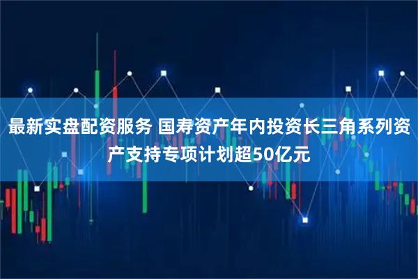 最新实盘配资服务 国寿资产年内投资长三角系列资产支持专项计划超50亿元
