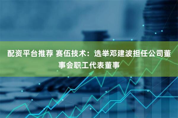 配资平台推荐 赛伍技术：选举邓建波担任公司董事会职工代表董事