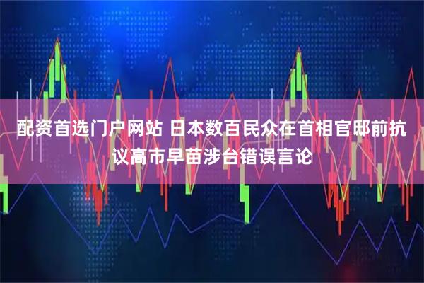 配资首选门户网站 日本数百民众在首相官邸前抗议高市早苗涉台错误言论