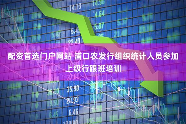 配资首选门户网站 浦口农发行组织统计人员参加上级行跟班培训