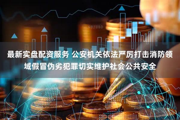 最新实盘配资服务 公安机关依法严厉打击消防领域假冒伪劣犯罪切实维护社会公共安全