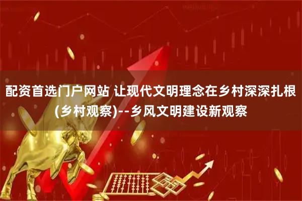 配资首选门户网站 让现代文明理念在乡村深深扎根(乡村观察)--乡风文明建设新观察