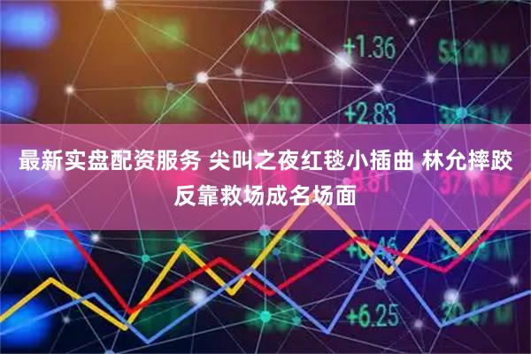 最新实盘配资服务 尖叫之夜红毯小插曲 林允摔跤反靠救场成名场面