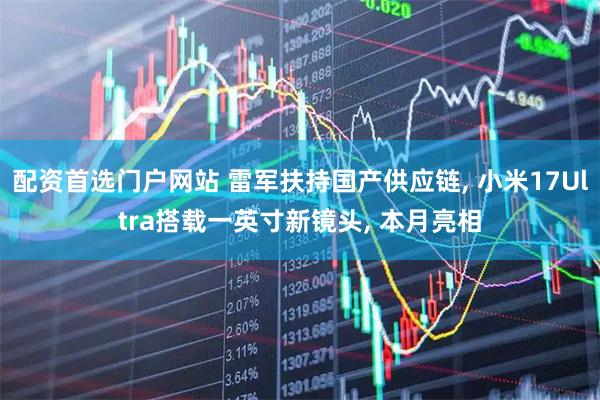配资首选门户网站 雷军扶持国产供应链, 小米17Ultra搭载一英寸新镜头, 本月亮相