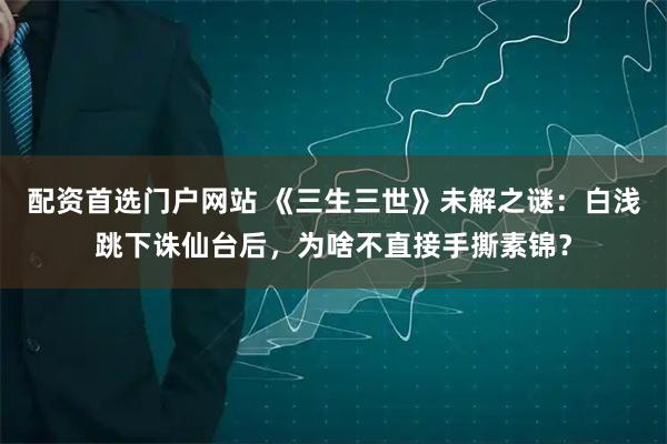 配资首选门户网站 《三生三世》未解之谜：白浅跳下诛仙台后，为啥不直接手撕素锦？