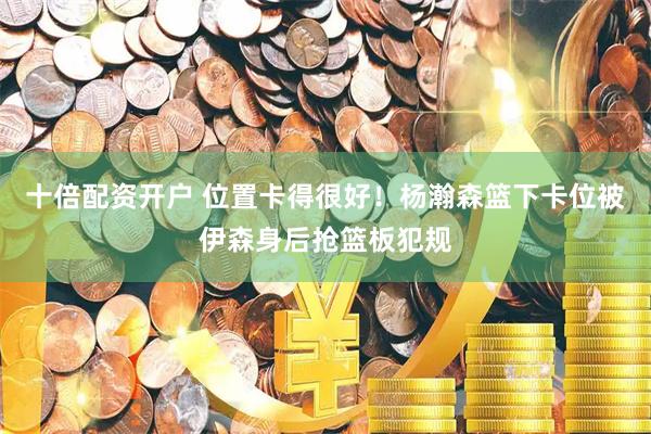 十倍配资开户 位置卡得很好！杨瀚森篮下卡位被伊森身后抢篮板犯规