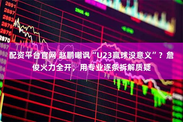 配资平台官网 赵鹏嘲讽“U23赢球没意义”？詹俊火力全开，用专业逐条拆解质疑