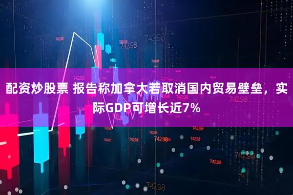 配资炒股票 报告称加拿大若取消国内贸易壁垒，实际GDP可增长近7%