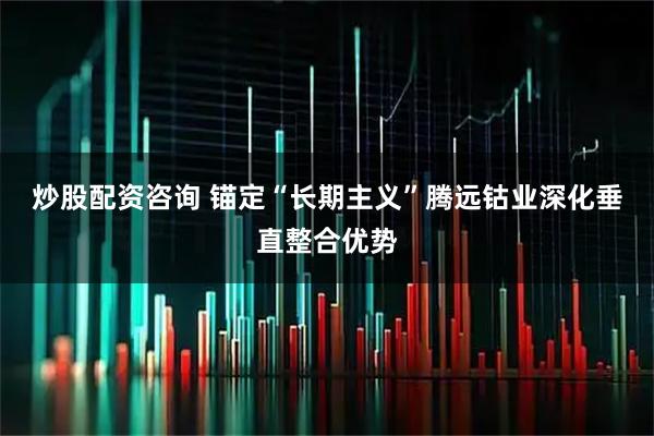 炒股配资咨询 锚定“长期主义”腾远钴业深化垂直整合优势