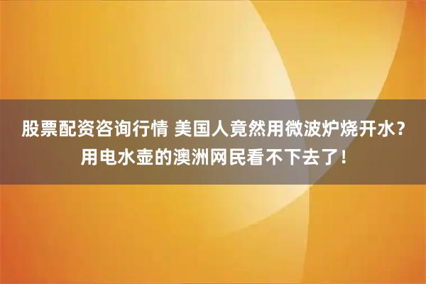 股票配资咨询行情 美国人竟然用微波炉烧开水？用电水壶的澳洲网民看不下去了！