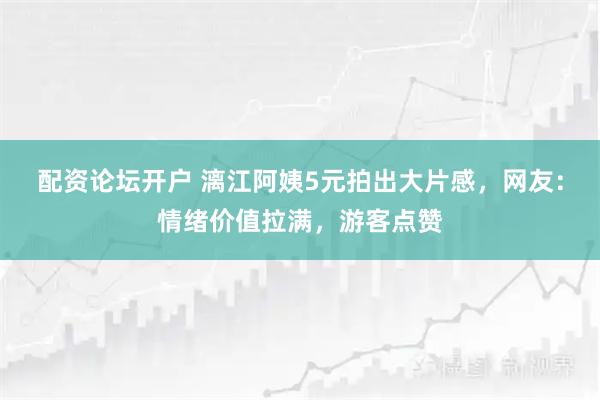 配资论坛开户 漓江阿姨5元拍出大片感，网友：情绪价值拉满，游客点赞