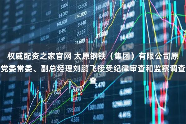 权威配资之家官网 太原钢铁（集团）有限公司原党委常委、副总经理刘鹏飞接受纪律审查和监察调查
