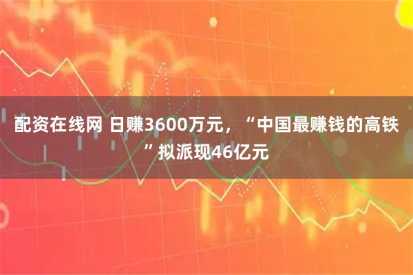 配资在线网 日赚3600万元，“中国最赚钱的高铁”拟派现46亿元